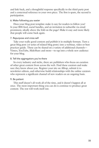 and link-back, and a thoughtful response specifically to the third-party post 
and a contextual reference to your own piece. The first is spam, the second is 
participation. 
6. Make following you easier 
Does your blog post template make it easy for readers to follow you? 
Is your RSS feed, social handles, and an invitation to subscribe via email 
prominent, ideally above the fold on the page? Make it easy and more likely 
that people will come back again. 
7. Repurpose and cross sell 
Take your really good content and publish it in multiple formats. Turn a 
great blog post (or series of related blog posts) into a webinar, video or best 
practices guide. These can be shared on a variety of additional channels— 
Vimeo, YouTube, SlideShare and more—to tap into a whole new audience 
for your blog. 
8. Tell the aggregators you’re there 
In every industry and niche, there are publishers who focus on curation 
of other great content from across the web. Find these curators and make 
sure they know about you. Register your site on Alltop, submit it to 
newsletter editors, and otherwise build relationships with the online curators 
who represent a significant channel of new readers on an ongoing basis. 
9. Be patient 
This stuff doesn’t all work all of the time, and it doesn’t happen all at 
once. The most important thing you can do is continue to produce great 
content. The rest will work itself out. 
33 
 