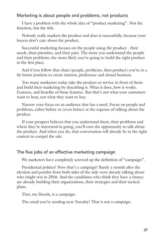 Marketing is about people and problems, not products 
I have a problem with the whole idea of “product marketing”. Not the 
function, but the title. 
Nobody really markets the product and does it successfully, because your 
buyers don’t care about the product. 
Successful marketing focuses on the people using the product - their 
needs, their priorities, and their pain. The more you understand the people 
and their problems, the more likely you’re going to build the right product 
in the first place. 
And if you follow that chain (people, problems, then product) you’re in a 
far better position to create interest, preference and closed business. 
Too many marketers today take the product or service in front of them 
and build their marketing by describing it. What it does, how it works. 
Features, and benefits of those features. But that’s not what your customers 
want to hear, nor what they want to buy. 
Narrow your focus on an audience that has a need. Focus on people and 
problems, either before or (even better) at the expense of talking about the 
product. 
If your prospect believes that you understand them, their problems and 
where they’re interested in going, you’ll earn the opportunity to talk about 
the product. And when you do, that conversation will already be in the right 
context to compel the sale. 
The five jobs of an effective marketing campaign 
We marketers have completely screwed up the definition of “campaign”. 
Presidential politics? Now that’s a campaign! Barely a month after the 
election and pundits from both sides of the aisle were already talking about 
who might win in 2016. And the candidates who think they have a chance 
are already building their organizations, their strategies and their tactical 
plans. 
That, my friends, is a campaign. 
The email you’re sending next Tuesday? That is not a campaign. 
37 
 