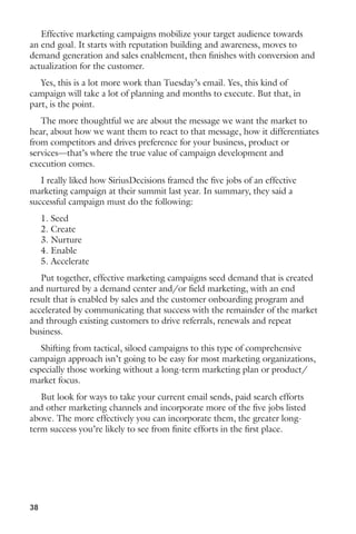 Effective marketing campaigns mobilize your target audience towards 
an end goal. It starts with reputation building and awareness, moves to 
demand generation and sales enablement, then finishes with conversion and 
actualization for the customer. 
Yes, this is a lot more work than Tuesday’s email. Yes, this kind of 
campaign will take a lot of planning and months to execute. But that, in 
part, is the point. 
The more thoughtful we are about the message we want the market to 
hear, about how we want them to react to that message, how it differentiates 
from competitors and drives preference for your business, product or 
services—that’s where the true value of campaign development and 
execution comes. 
I really liked how SiriusDecisions framed the five jobs of an effective 
marketing campaign at their summit last year. In summary, they said a 
successful campaign must do the following: 
1. Seed 
2. Create 
3. Nurture 
4. Enable 
5. Accelerate 
Put together, effective marketing campaigns seed demand that is created 
and nurtured by a demand center and/or field marketing, with an end 
result that is enabled by sales and the customer onboarding program and 
accelerated by communicating that success with the remainder of the market 
and through existing customers to drive referrals, renewals and repeat 
business. 
Shifting from tactical, siloed campaigns to this type of comprehensive 
campaign approach isn’t going to be easy for most marketing organizations, 
especially those working without a long-term marketing plan or product/ 
market focus. 
But look for ways to take your current email sends, paid search efforts 
and other marketing channels and incorporate more of the five jobs listed 
above. The more effectively you can incorporate them, the greater long-term 
38 
success you’re likely to see from finite efforts in the first place. 
 