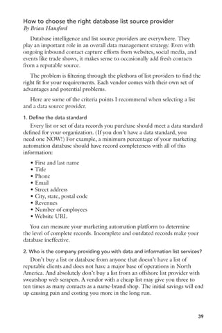 How to choose the right database list source provider 
By Brian Hansford 
Database intelligence and list source providers are everywhere. They 
play an important role in an overall data management strategy. Even with 
ongoing inbound contact capture efforts from websites, social media, and 
events like trade shows, it makes sense to occasionally add fresh contacts 
from a reputable source. 
The problem is filtering through the plethora of list providers to find the 
right fit for your requirements. Each vendor comes with their own set of 
advantages and potential problems. 
Here are some of the criteria points I recommend when selecting a list 
and a data source provider. 
1. Define the data standard 
Every list or set of data records you purchase should meet a data standard 
defined for your organization. (If you don’t have a data standard, you 
need one NOW!) For example, a minimum percentage of your marketing 
automation database should have record completeness with all of this 
information: 
sIRSTANDLASTNAME 
s4ITLE 
s0HONE 
s%MAIL 
s3TREETADDRESS 
s#ITY 