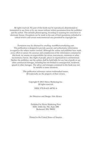 2 
All rights reserved. No part of this book may be reproduced, disseminated or 
transmitted in any form or by any means without written permission from the publisher 
and the author. This includes photocopying, recording or scanning for conversion to 
electronic format. Exceptions can be made in the case of brief quotations embodied in 
critical reviews and certain noncommercial uses permitted by copyright law. 
Permission may be obtained by emailing: matt@heinzmarketing.com 
This publication is designed to provide accurate and authoritative information 
in regard to the subject matter covered. Although the author and publisher have made 
every effort to ensure the accuracy and completeness of the information contained in 
this book, we assume no responsibility for errors, inaccuracies, omissions or other 
inconsistency herein. Any slight of people, places or organizations is unintentional. 
Neither the publisher, nor the author, shall be held liable for any loss of profit or any 
other commercial damages, including but not limited to consequential, incidental, 
special or other damages. The advice and strategies contained in this book may not 
be suitable to some situations. 
This publication references various trademarked names. 
All trademarks are the property of their owners. 
Copyright © 2013 Heinz Marketing Inc. 
All rights reserved. 
ISBN: 978-0-615-48781-6 
Art Direction and Design: Erin Alvarez 
Published by Heinz Marketing Press 
8201 164th Ave NE, Suite 200 
Redmond, WA 98052 
Printed in the United States of America 
 