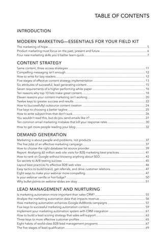 TABLE OF CONTENTS 
5 
INTRODUCTION 
MODERN MARKETING—ESSENTIALS FOR YOUR FIELD KIT 
The marketing of hope ......................................................................................................................5 
Product marketing must focus on the past, present and future ........................................................6 
Four new marketing skills you’d better learn quick ...........................................................................7 
CONTENT STRATEGY 
Same content, three access strategies ............................................................................................11 
Compelling messaging isn’t enough ...............................................................................................12 
How to write for lazy readers ...........................................................................................................12 
Five stages of effective content strategy implementation ..............................................................13 
Six attributes of successful, lead generating content ......................................................................15 
Seven requirements of a higher performing white paper ...............................................................16 
Ten reasons why top 10 lists make great content............................................................................18 
Eleven reasons your content marketing isn’t working .....................................................................20 
Twelve keys to greater success and results .....................................................................................22 
How to (successfully) outsource content creation ...........................................................................24 
Five keys to choosing a better tagline ............................................................................................25 
How to write subject lines that don’t suck .......................................................................................26 
You wouldn’t read this, but do you send emails like it? ..................................................................27 
Ten common email marketing mistakes that kill your response rates .............................................30 
How to get more people reading your blog ...................................................................................32 
DEMAND GENERATION 
Marketing is about people and problems, not products ................................................................37 
The five jobs of an effective marketing campaign...........................................................................37 
How to choose the right database list source provider ...................................................................39 
Report: Analyzing 62 million web site visits for B2B marketing best practices ...............................41 
How to rank on Google without knowing anything about SEO ......................................................43 
Six secrets to A/B testing success ...................................................................................................45 
Layout best practices fo effective B2B web sites ............................................................................46 
Easy tactics to build brand, get referrals, and drive customer relations..........................................47 
Eight ways to make your webinar more compelling .......................................................................47 
Is your webinar vanilla or hot fudge? ..............................................................................................50 
Why bullet points on webinar slides are okay .................................................................................51 
LEAD MANAGEMENT AND NURTURING 
Is marketing automation more important than sales CRM? ............................................................55 
Analyze the marketing automation data that impacts revenue .......................................................56 
How marketing automation enhances Google AdWords campaigns .............................................57 
Five keys to successful marketing automation content ...................................................................59 
Implement your marketing automation system with CRM integration ...........................................61 
How to build a lead scoring strategy that sales will support ...........................................................63 
Three keys to more effective customer profiles ..............................................................................65 
Eight habits of world-class B2B lead management programs .........................................................67 
The five stages of lead qualification ................................................................................................69 
 