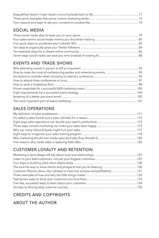 Disqualified doesn’t mean dead—nurturing leads back to life .......................................................71 
Three quick examples that prove nurture marketing works ............................................................73 
Four reasons and ways to ask your contacts to unsubscribe ...........................................................74 
SOCIAL MEDIA 
Three social media sites to keep you on your game .......................................................................79 
Four sales-centric social media metrics you should be tracking .....................................................80 
Five quick steps to accelerate your LinkedIn ROI ...........................................................................82 
Ten ways to organically grow your Twitter followers .......................................................................84 
Ten essential steps for a vibrant online community .........................................................................86 
Seven ways social media can save you time (instead of wasting It) ................................................88 
EVENTS AND TRADE SHOWS 
Why attending events in person is still so important ......................................................................93 
How to make the most of conferencing parties and networking events .........................................94 
Six factors to consider when choosing to attend a conference .......................................................96 
How to attend three conferences at once .......................................................................................97 
How to work a tradeshow floor .......................................................................................................98 
Proven essentials for a successful B2B marketing event ...............................................................100 
Eight requirements for a successful event strategy .......................................................................103 
Anatomy of a better pre-event email ............................................................................................105 
The most important part of event marketing ................................................................................107 
SALES OPERATIONS 
My definition of sales enablement ................................................................................................111 
It’s called a sales funnel (not a sales cylinder) for a reason ............................................................112 
Eight ways sales operations can double your team’s productivity ................................................113 
Three ways content marketing can make your sales team happy .................................................115 
Why too many inbound leads might hurt your sales .....................................................................117 
Eight ways to invigorate your sales training program ...................................................................118 
Why marketing should own inside sales (and why they shouldn’t) ................................................120 
Five reasons why inside sales is replacing field sales ....................................................................122 
CUSTOMER LOYALTY AND RETENTION 
Marketing is (and always will be) about trust and relationships ....................................................127 
Listen to your lead customers, not just your biggest customers ...................................................127 
Four keys to building solid client relationships .............................................................................128 
The sure-fire way to show clients and prospects that you’re listening ..........................................130 
Customer lifetime value—four phases to maximize success and profitability ...............................131 
Three examples of how and why the little things matter ..............................................................132 
Twenty-two ways to show your customers you love them .............................................................133 
Five fast, successful ways to learn about your customers .............................................................134 
Six keys to driving early customer success ....................................................................................135 
CREDITS AND COPYRIGHTS 
ABOUT THE AUTHOR 
6 
 