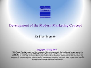 Development of the Modern Marketing Concept
Dr Brian Monger

Copyright January 2013.
This Power Point program and the associated documents remain the intellectual property and the
copyright of the author and of The Marketing Association of Australia and New Zealand Inc. These
notes may be used only for personal study associated with in the above referenced course and not in any
education or training program. Persons and/or corporations wishing to use these notes for any other purpose
should contact MAANZ for written permission.

 
