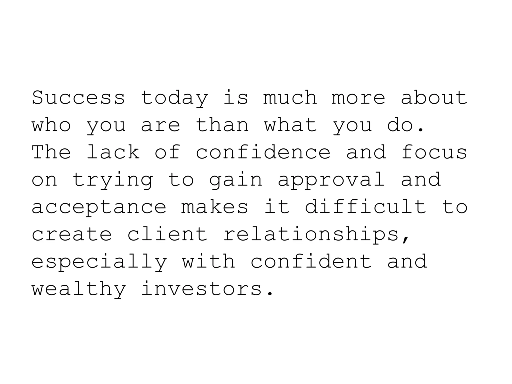 Success today is much more about
who you are than what you do.
The lack of confidence and focus
on trying to gain approval and
acceptance makes it difficult to
create client relationships,
especially with confident and
wealthy investors.
 