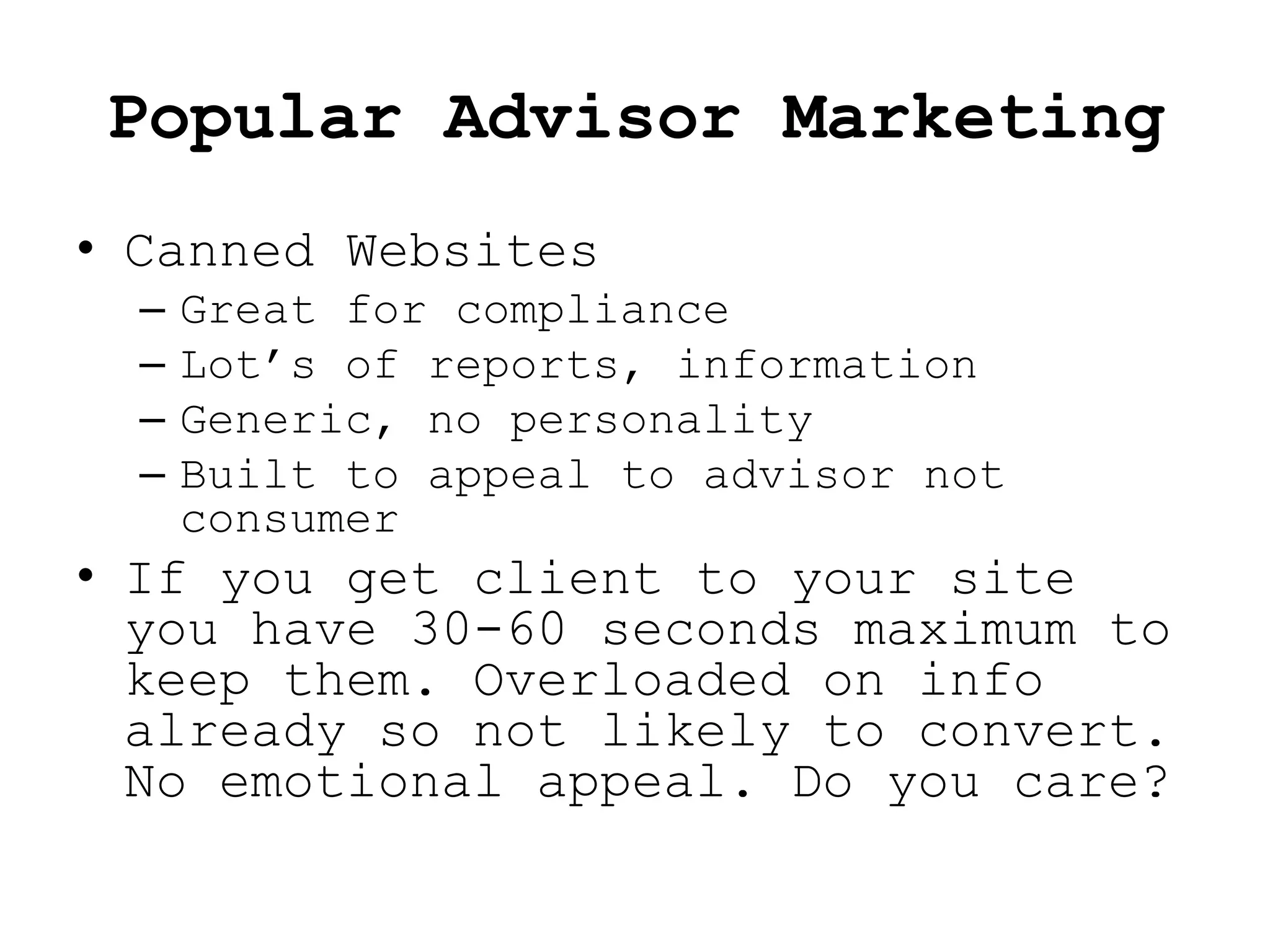 Popular Advisor Marketing
• Canned Websites
  –   Great for compliance
  –   Lot’s of reports, information
  –   Generic, no personality
  –   Built to appeal to advisor not
      consumer
• If you get client to your site
  you have 30-60 seconds maximum to
  keep them. Overloaded on info
  already so not likely to convert.
  No emotional appeal. Do you care?
 