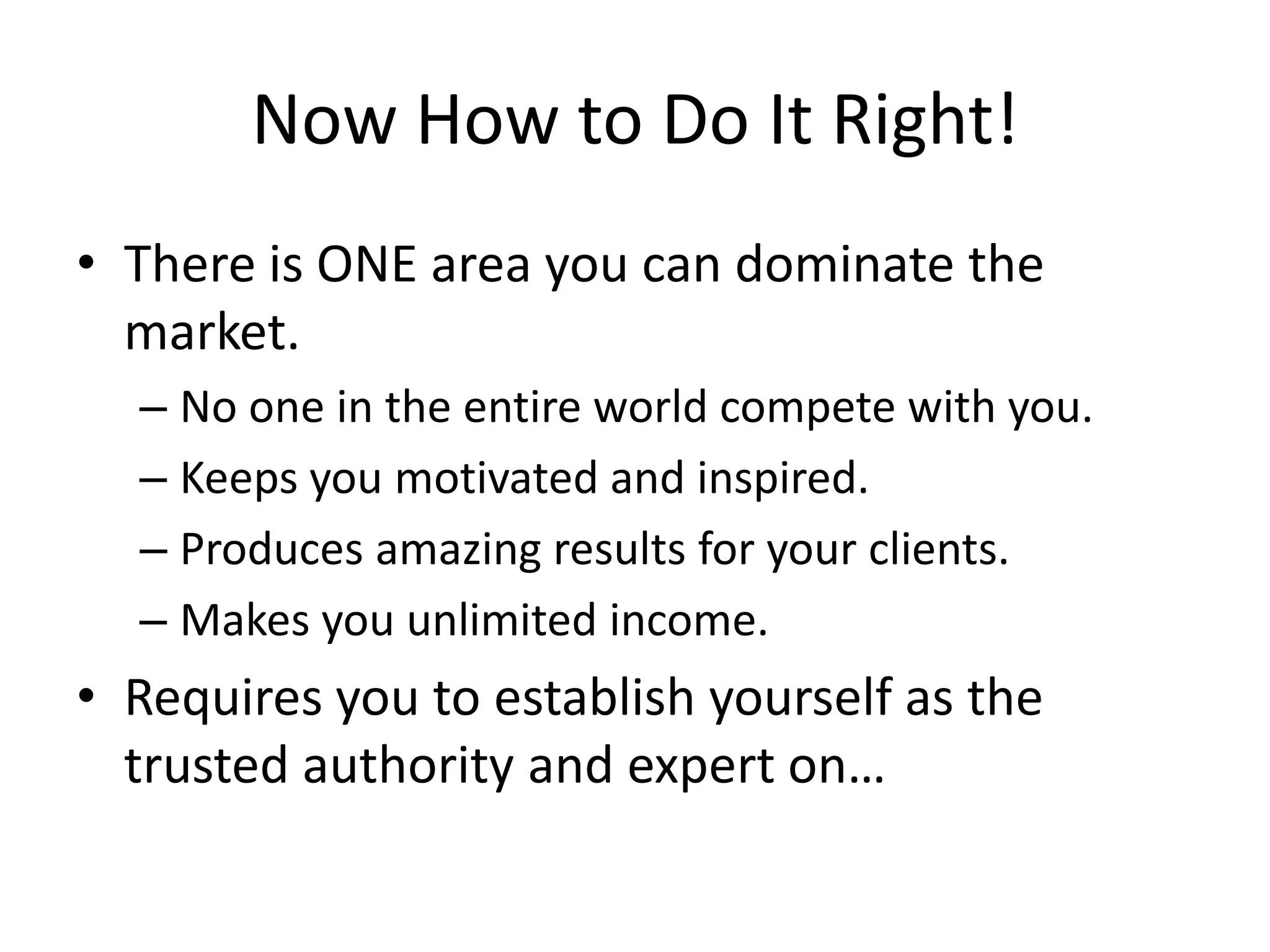Now How to Do It Right!
• There is ONE area you can dominate the
  market.
  – No one in the entire world compete with you.
  – Keeps you motivated and inspired.
  – Produces amazing results for your clients.
  – Makes you unlimited income.
• Requires you to establish yourself as the
  trusted authority and expert on…
 