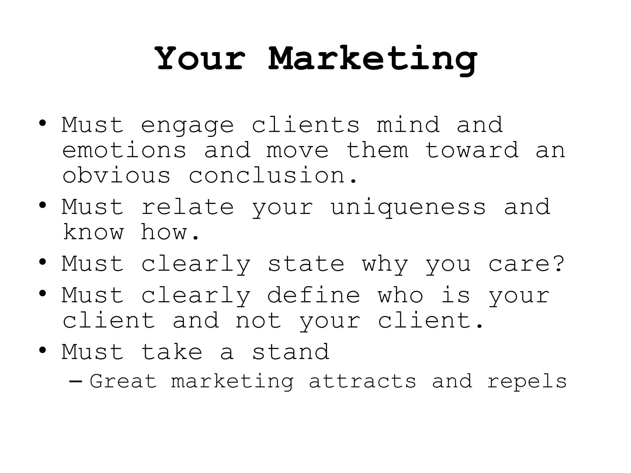 Your Marketing
• Must engage clients mind and
  emotions and move them toward an
  obvious conclusion.
• Must relate your uniqueness and
  know how.
• Must clearly state why you care?
• Must clearly define who is your
  client and not your client.
• Must take a stand
  – Great marketing attracts and repels
 