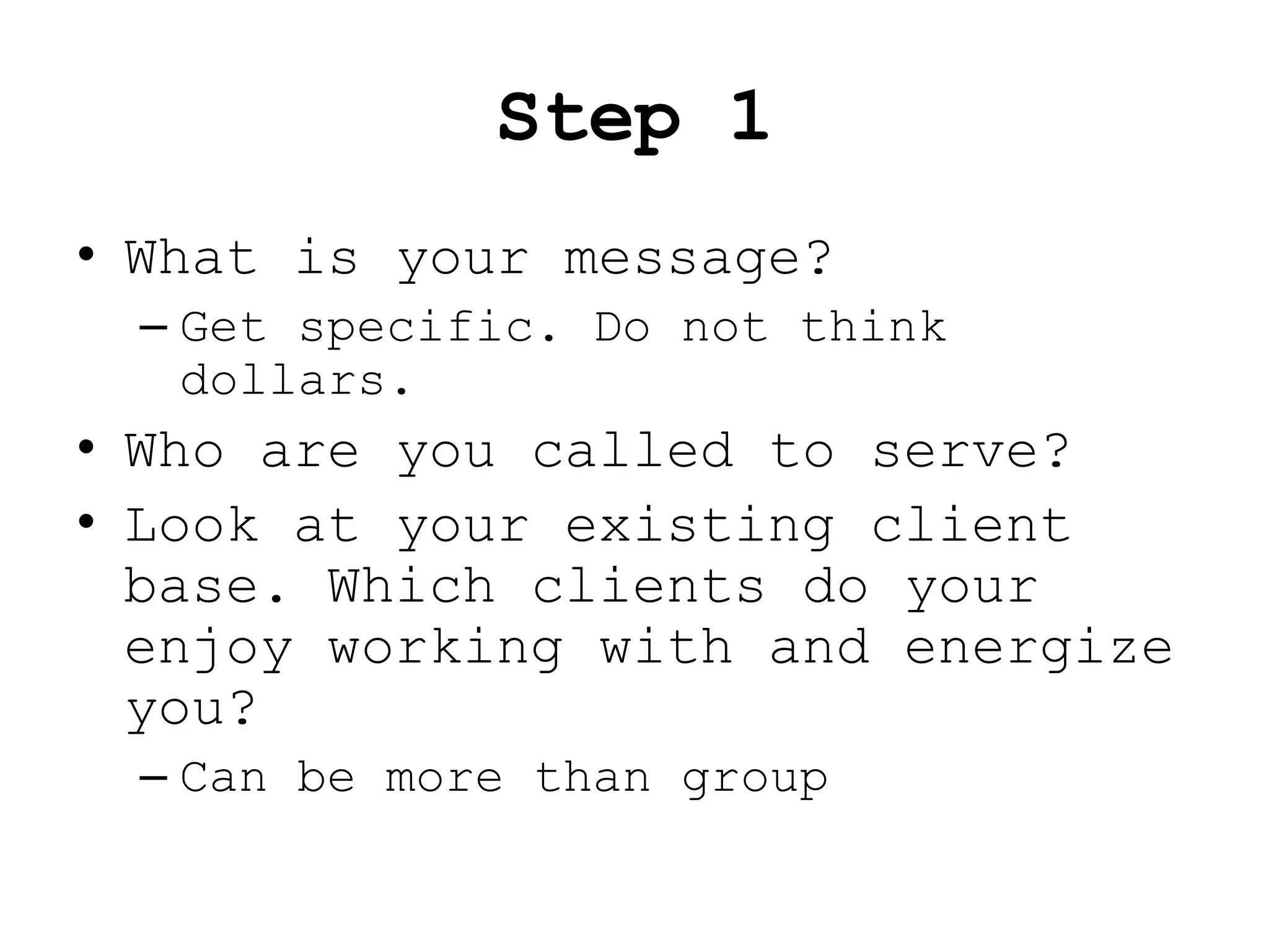 Step 1
• What is your message?
 – Get specific. Do not think
   dollars.
• Who are you called to serve?
• Look at your existing client
  base. Which clients do your
  enjoy working with and energize
  you?
 – Can be more than group
 