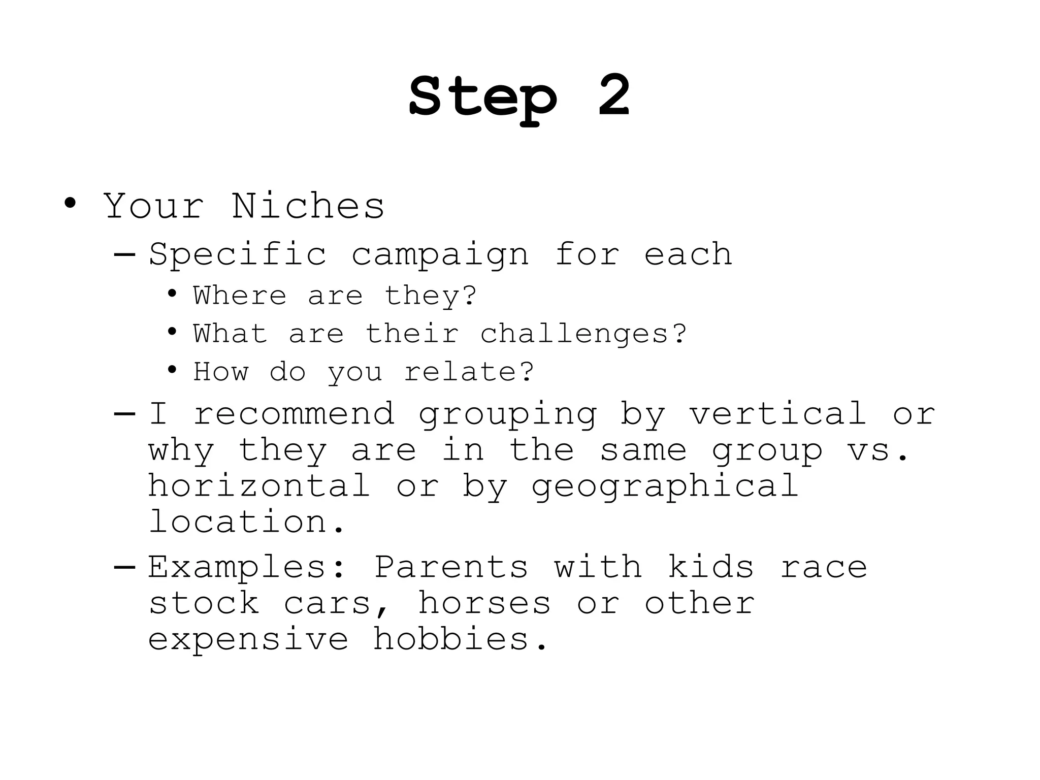 Step 2
• Your Niches
  – Specific campaign for each
    • Where are they?
    • What are their challenges?
    • How do you relate?
  – I recommend grouping by vertical or
    why they are in the same group vs.
    horizontal or by geographical
    location.
  – Examples: Parents with kids race
    stock cars, horses or other
    expensive hobbies.
 