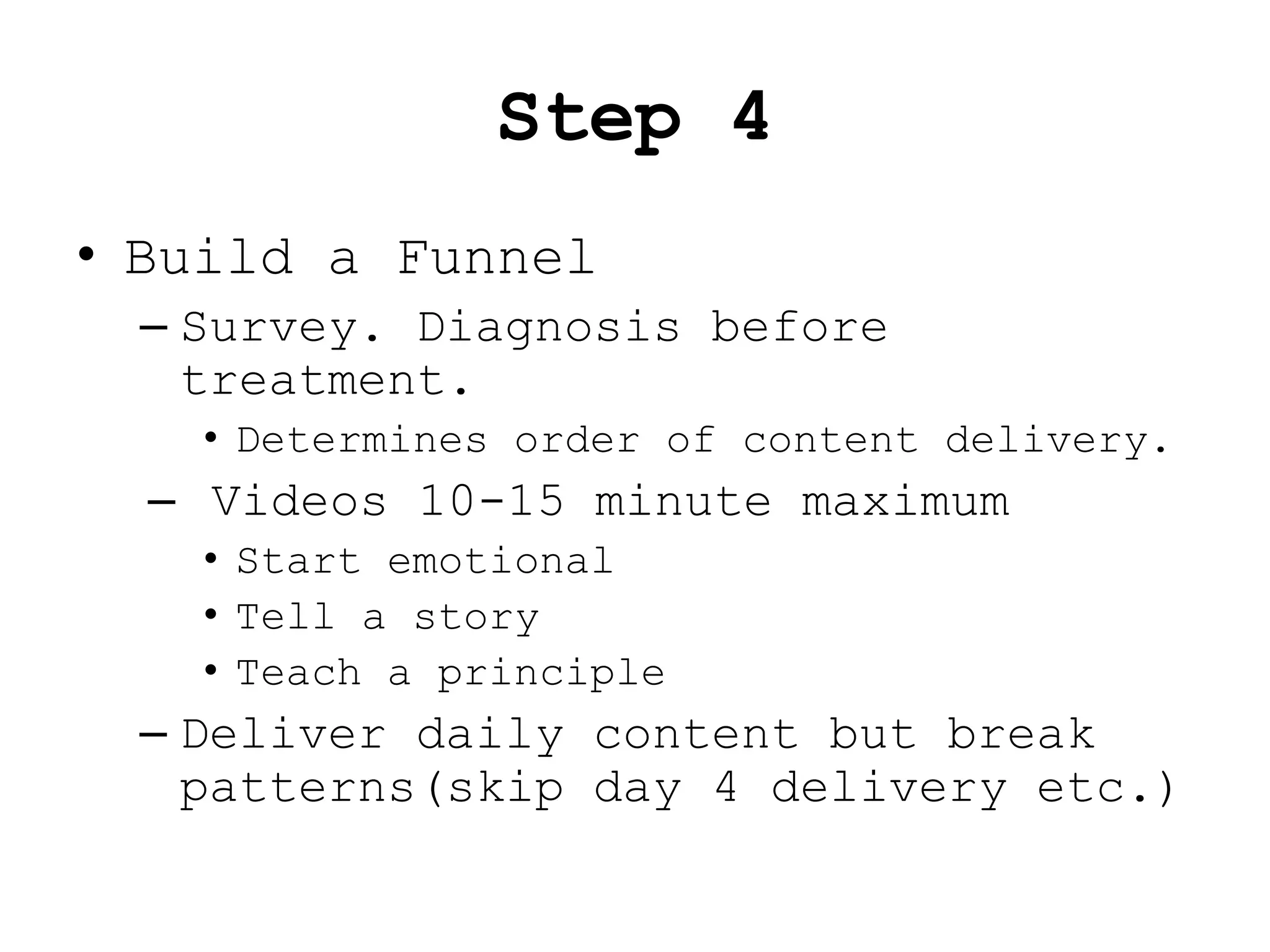 Step 4
• Build a Funnel
 – Survey. Diagnosis before
   treatment.
   • Determines order of content delivery.
  – Videos 10-15 minute maximum
   • Start emotional
   • Tell a story
   • Teach a principle
 – Deliver daily content but break
   patterns(skip day 4 delivery etc.)
 
