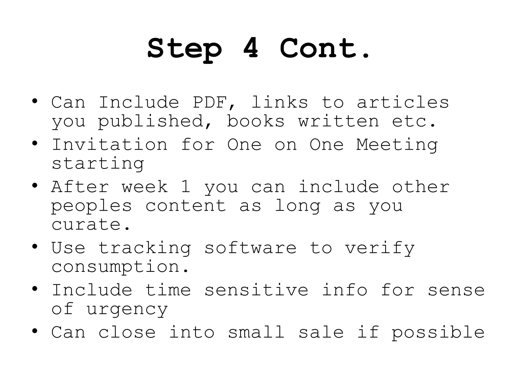 Step 4 Cont.
• Can Include PDF, links to articles
  you published, books written etc.
• Invitation for One on One Meeting
  starting
• After week 1 you can include other
  peoples content as long as you
  curate.
• Use tracking software to verify
  consumption.
• Include time sensitive info for sense
  of urgency
• Can close into small sale if possible
 