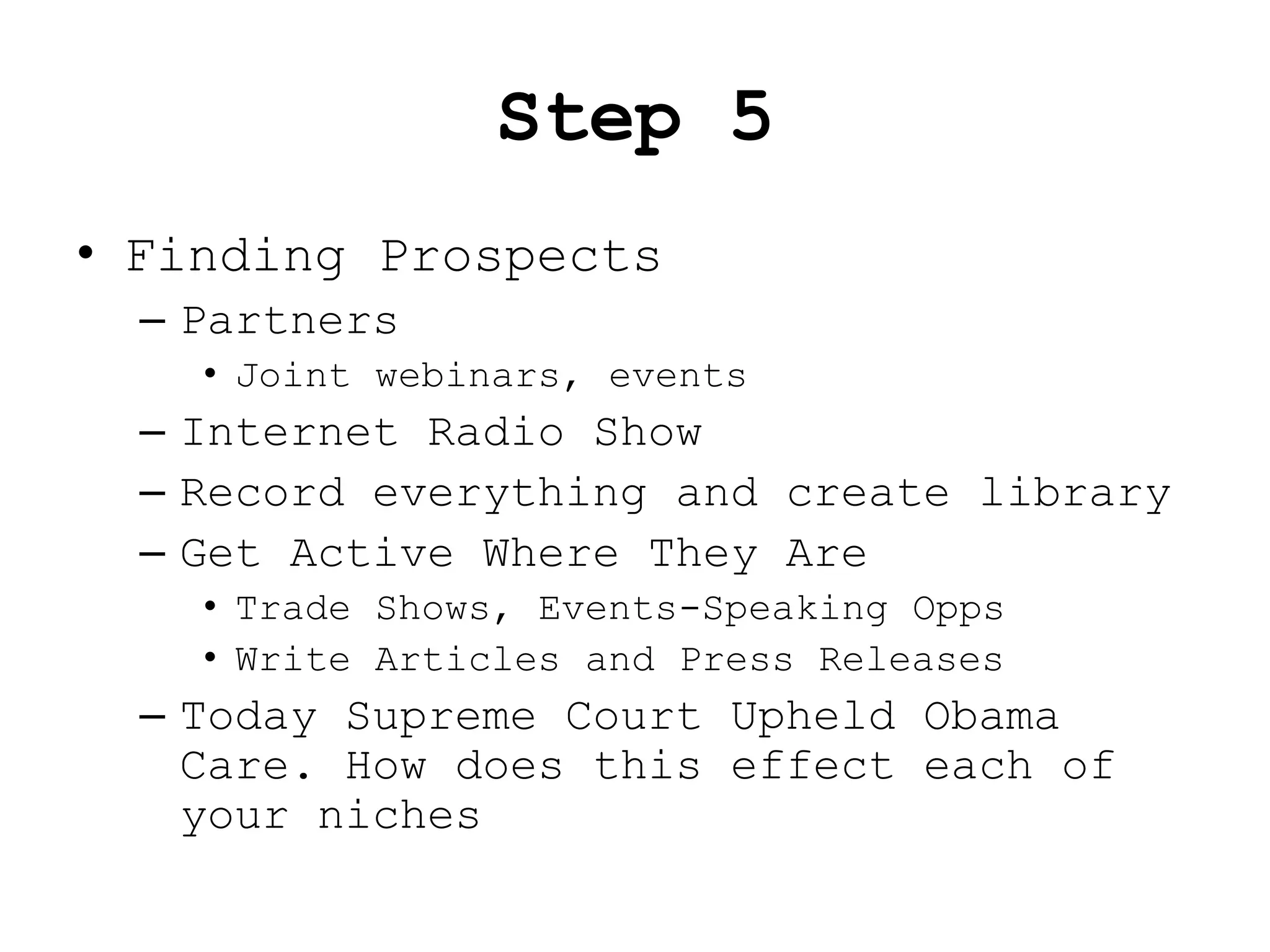 Step 5
• Finding Prospects
  – Partners
    • Joint webinars, events
  – Internet Radio Show
  – Record everything and create library
  – Get Active Where They Are
    • Trade Shows, Events-Speaking Opps
    • Write Articles and Press Releases
  – Today Supreme Court Upheld Obama
    Care. How does this effect each of
    your niches
 