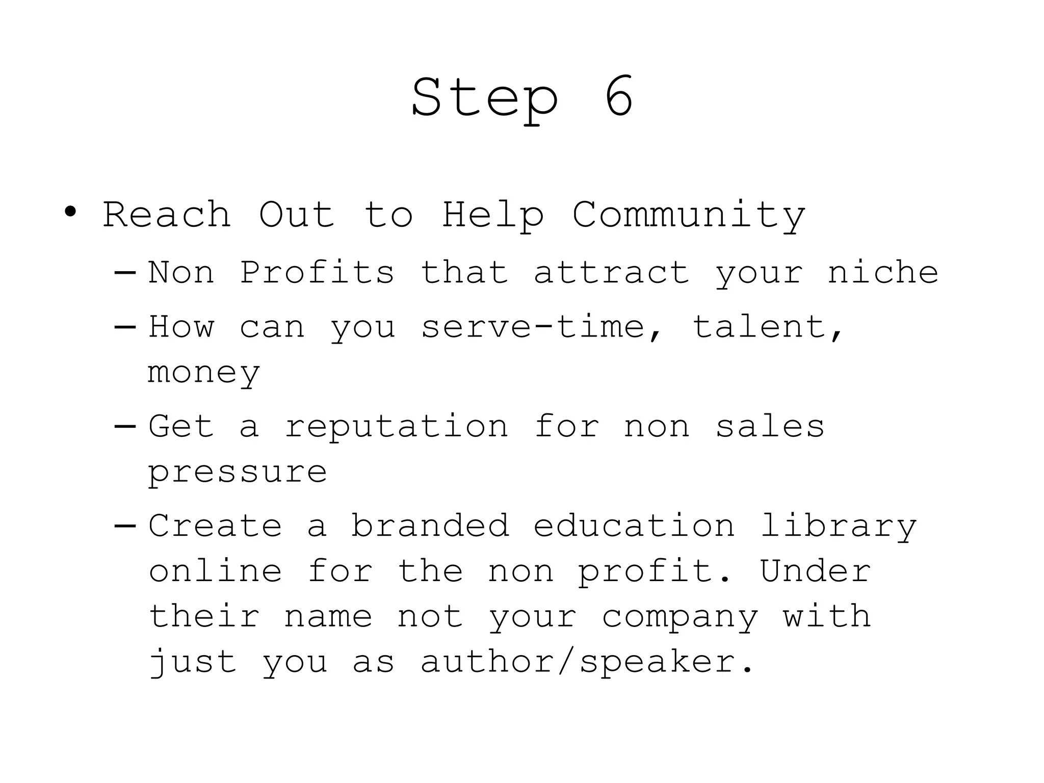 Step 6
• Reach Out to Help Community
  – Non Profits that attract your niche
  – How can you serve-time, talent,
    money
  – Get a reputation for non sales
    pressure
  – Create a branded education library
    online for the non profit. Under
    their name not your company with
    just you as author/speaker.
 
