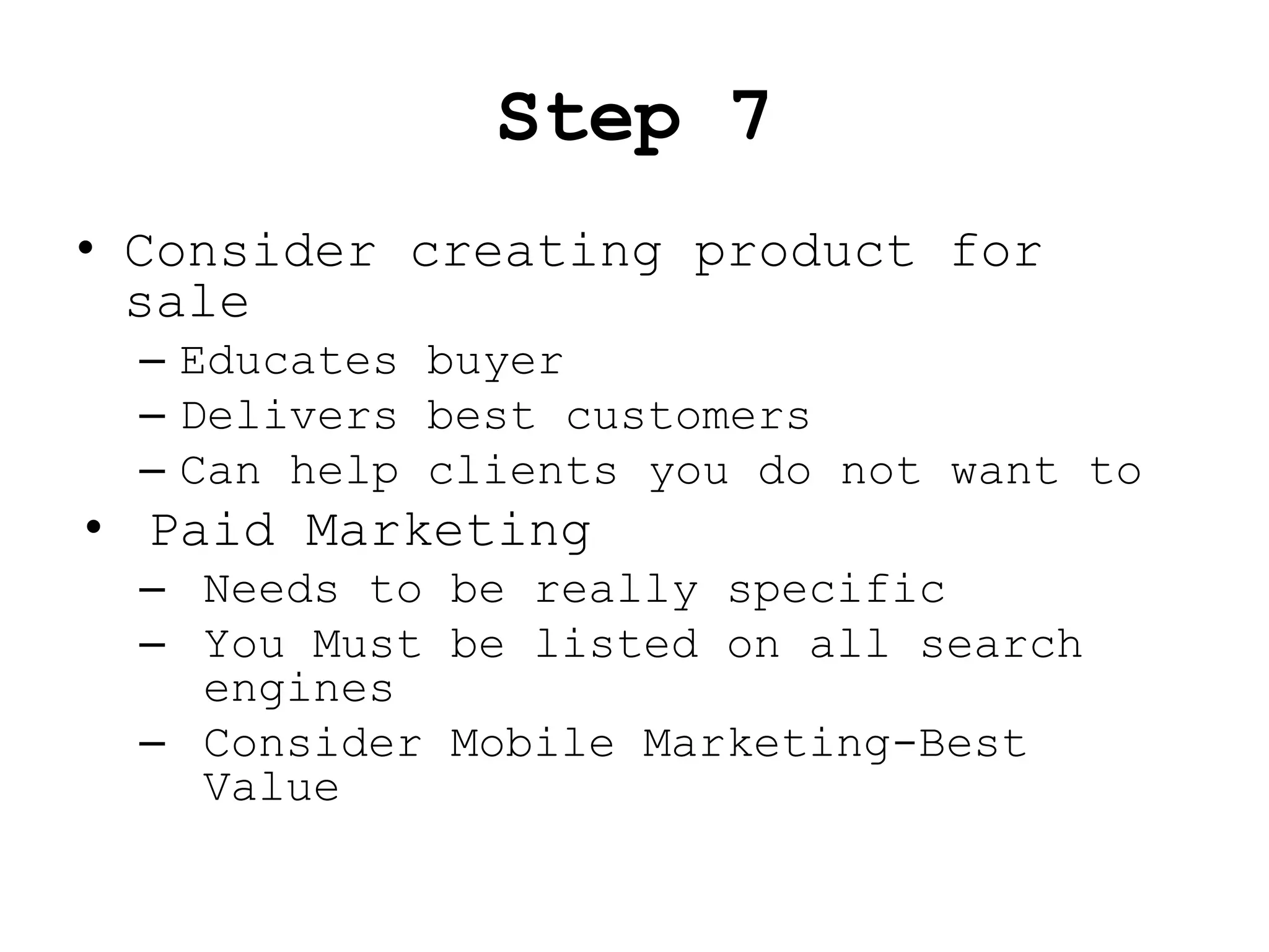 Step 7
• Consider creating product for
  sale
  – Educates buyer
  – Delivers best customers
  – Can help clients you do not want to
• Paid Marketing
  – Needs to be really specific
  – You Must be listed on all search
    engines
  – Consider Mobile Marketing-Best
    Value
 