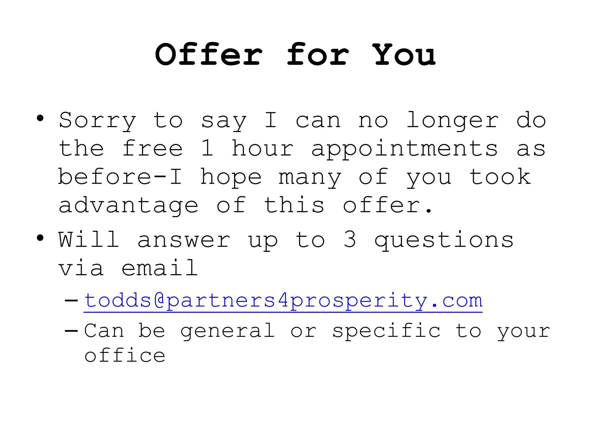 Offer for You
• Sorry to say I can no longer do
  the free 1 hour appointments as
  before-I hope many of you took
  advantage of this offer.
• Will answer up to 3 questions
  via email
 – todds@partners4prosperity.com
 – Can be general or specific to your
   office
 