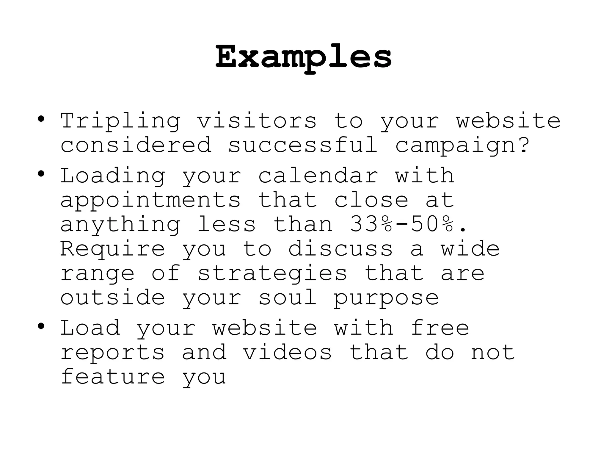 Examples
• Tripling visitors to your website
  considered successful campaign?
• Loading your calendar with
  appointments that close at
  anything less than 33%-50%.
  Require you to discuss a wide
  range of strategies that are
  outside your soul purpose
• Load your website with free
  reports and videos that do not
  feature you
 