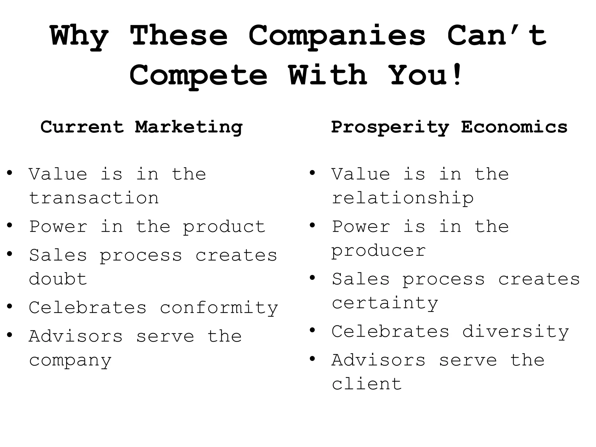 Why These Companies Can’t
       Compete With You!
  Current Marketing        Prosperity Economics

• Value is in the         • Value is in the
  transaction               relationship
• Power in the product    • Power is in the
• Sales process creates     producer
  doubt                   • Sales process creates
• Celebrates conformity     certainty
• Advisors serve the      • Celebrates diversity
  company                 • Advisors serve the
                            client
 