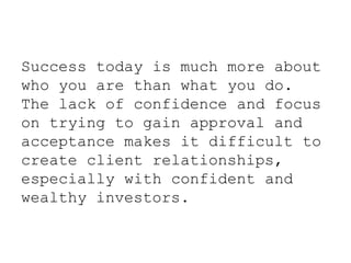 Success today is much more about
who you are than what you do.
The lack of confidence and focus
on trying to gain approval and
acceptance makes it difficult to
create client relationships,
especially with confident and
wealthy investors.
 