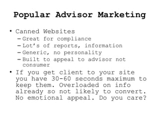 Popular Advisor Marketing
• Canned Websites
  –   Great for compliance
  –   Lot’s of reports, information
  –   Generic, no personality
  –   Built to appeal to advisor not
      consumer
• If you get client to your site
  you have 30-60 seconds maximum to
  keep them. Overloaded on info
  already so not likely to convert.
  No emotional appeal. Do you care?
 