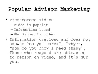 Popular Advisor Marketing
• Prerecorded Videos
  – Video is popular
  – Information based
  – Who is on the video
• Information overload and does not
  answer “do you care?”, “why?”,
  “how do you know I need this?”.
  Those who respond are attracted
  to person on video, and it’s NOT
  you.
 