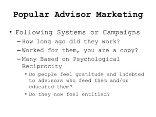 Popular Advisor Marketing
• Following Systems or Campaigns
 – How long ago did they work?
 – Worked for them, you are a copy?
 – Many Based on Psychological
   Reciprocity
   • Do people feel gratitude and indebted
     to advisors who feed them and/or
     educated them?
   • Do they now feel entitled?
 