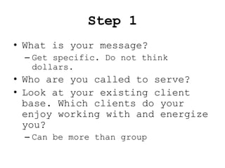 Step 1
• What is your message?
 – Get specific. Do not think
   dollars.
• Who are you called to serve?
• Look at your existing client
  base. Which clients do your
  enjoy working with and energize
  you?
 – Can be more than group
 