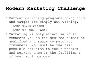 Modern Marketing Challenge
• Current marketing programs being sold
  and taught are simply NOT working.
  – Some NEVER worked
  – Some NO LONGER Work
• Marketing is only effective if it
  connects you to the desired number of
  qualified and ready to purchase
  consumers. You must be the best
  possible solution to their problem
  and serving them is the fulfillment
  of your soul purpose.
 
