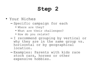 Step 2
• Your Niches
  – Specific campaign for each
    • Where are they?
    • What are their challenges?
    • How do you relate?
  – I recommend grouping by vertical or
    why they are in the same group vs.
    horizontal or by geographical
    location.
  – Examples: Parents with kids race
    stock cars, horses or other
    expensive hobbies.
 