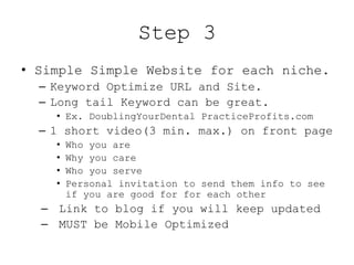 Step 3
• Simple Simple Website for each niche.
  – Keyword Optimize URL and Site.
  – Long tail Keyword can be great.
    • Ex. DoublingYourDental PracticeProfits.com
  – 1 short video(3 min. max.) on front page
    •   Who you are
    •   Why you care
    •   Who you serve
    •   Personal invitation to send them info to see
        if you are good for for each other
  – Link to blog if you will keep updated
  – MUST be Mobile Optimized
 