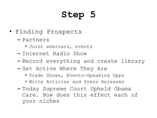 Step 5
• Finding Prospects
  – Partners
    • Joint webinars, events
  – Internet Radio Show
  – Record everything and create library
  – Get Active Where They Are
    • Trade Shows, Events-Speaking Opps
    • Write Articles and Press Releases
  – Today Supreme Court Upheld Obama
    Care. How does this effect each of
    your niches
 