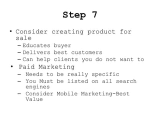 Step 7
• Consider creating product for
  sale
  – Educates buyer
  – Delivers best customers
  – Can help clients you do not want to
• Paid Marketing
  – Needs to be really specific
  – You Must be listed on all search
    engines
  – Consider Mobile Marketing-Best
    Value
 