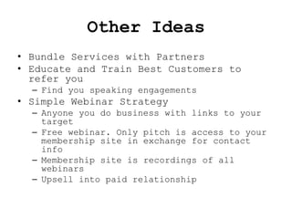 Other Ideas
• Bundle Services with Partners
• Educate and Train Best Customers to
  refer you
  – Find you speaking engagements
• Simple Webinar Strategy
  – Anyone you do business with links to your
    target
  – Free webinar. Only pitch is access to your
    membership site in exchange for contact
    info
  – Membership site is recordings of all
    webinars
  – Upsell into paid relationship
 