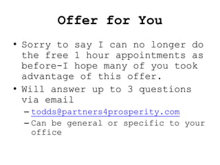 Offer for You
• Sorry to say I can no longer do
  the free 1 hour appointments as
  before-I hope many of you took
  advantage of this offer.
• Will answer up to 3 questions
  via email
 – todds@partners4prosperity.com
 – Can be general or specific to your
   office
 