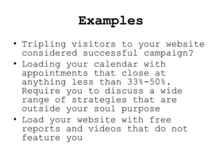 Examples
• Tripling visitors to your website
  considered successful campaign?
• Loading your calendar with
  appointments that close at
  anything less than 33%-50%.
  Require you to discuss a wide
  range of strategies that are
  outside your soul purpose
• Load your website with free
  reports and videos that do not
  feature you
 