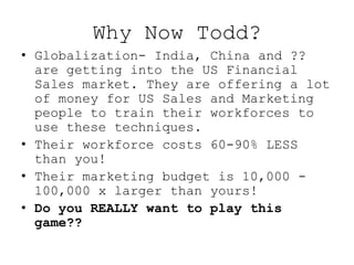 Why Now Todd?
• Globalization- India, China and ??
  are getting into the US Financial
  Sales market. They are offering a lot
  of money for US Sales and Marketing
  people to train their workforces to
  use these techniques.
• Their workforce costs 60-90% LESS
  than you!
• Their marketing budget is 10,000 -
  100,000 x larger than yours!
• Do you REALLY want to play this
  game??
 
