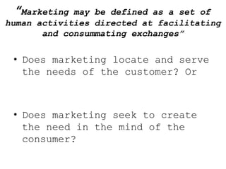 “Marketing  may be defined as a set of
human activities directed at facilitating
       and consummating exchanges”


 • Does marketing locate and serve
   the needs of the customer? Or



 • Does marketing seek to create
   the need in the mind of the
   consumer?
 