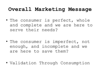 Overall Marketing Message
• The consumer is perfect, whole
  and complete and we are here to
  serve their needs?

• The consumer is imperfect, not
  enough, and incomplete and we
  are here to save them?

• Validation Through Consumption
 