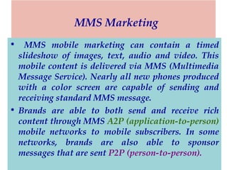 MMS Marketing
•

MMS mobile marketing can contain a timed
slideshow of images, text, audio and video. This
mobile content is delivered via MMS (Multimedia
Message Service). Nearly all new phones produced
with a color screen are capable of sending and
receiving standard MMS message.
• Brands are able to both send and receive rich
content through MMS A2P (application-to-person)
mobile networks to mobile subscribers. In some
networks, brands are also able to sponsor
messages that are sent P2P (person-to-person).

 