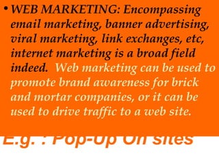 • WEB MARKETING: Encompassing
email marketing, banner advertising,
viral marketing, link exchanges, etc,
internet marketing is a broad field
indeed. Web marketing can be used to
promote brand awareness for brick
and mortar companies, or it can be
used to drive traffic to a web site.

E.g. : Pop-Up On sites

 