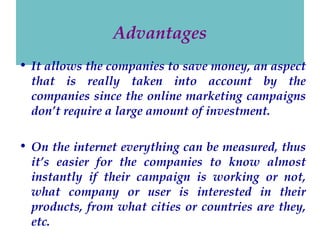 Advantages
• It allows the companies to save money, an aspect
that is really taken into account by the
companies since the online marketing campaigns
don’t require a large amount of investment.
• On the internet everything can be measured, thus
it’s easier for the companies to know almost
instantly if their campaign is working or not,
what company or user is interested in their
products, from what cities or countries are they,
etc.

 
