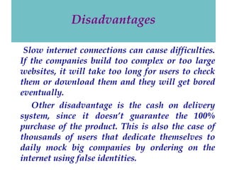 Disadvantages
Slow internet connections can cause difficulties.
If the companies build too complex or too large
websites, it will take too long for users to check
them or download them and they will get bored
eventually.
Other disadvantage is the cash on delivery
system, since it doesn’t guarantee the 100%
purchase of the product. This is also the case of
thousands of users that dedicate themselves to
daily mock big companies by ordering on the
internet using false identities.

 