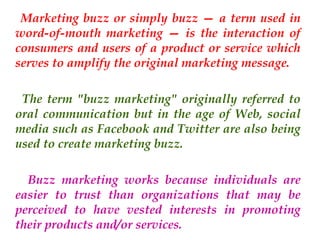 Marketing buzz or simply buzz — a term used in
word-of-mouth marketing — is the interaction of
consumers and users of a product or service which
serves to amplify the original marketing message.
The term "buzz marketing" originally referred to
oral communication but in the age of Web, social
media such as Facebook and Twitter are also being
used to create marketing buzz.
Buzz marketing works because individuals are
easier to trust than organizations that may be
perceived to have vested interests in promoting
their products and/or services.

 