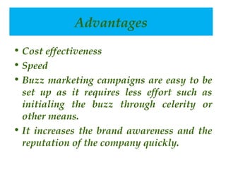advantages
Advantages
• Cost effectiveness
• Speed
• Buzz marketing campaigns are easy to be
set up as it requires less effort such as
initialing the buzz through celerity or
other means.
• It increases the brand awareness and the
reputation of the company quickly.
 

 