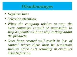 Disadvantages
advantages
• Negative buzz
• Selective attention
• When the company wishes to stop the
buzz campaign it will be impossible to
stop as people will not stop talking about
the products.
• Over buzz created will result in loss of
control where there may be situations
such as stock outs resulting in customer
dissatisfaction 

 