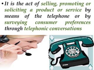 • It is the act of selling, promoting or
soliciting a product or service by
means of the telephone or by
surveying
consumer
preferences
through telephonic conversations

 