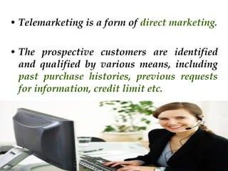 • Telemarketing is a form of direct marketing.
• The prospective customers are identified
and qualified by various means, including
past purchase histories, previous requests
for information, credit limit etc.

 