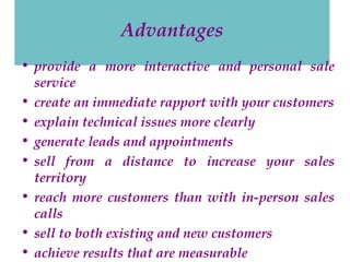 Advantages
• provide a more interactive and personal sale
service
• create an immediate rapport with your customers
• explain technical issues more clearly
• generate leads and appointments
• sell from a distance to increase your sales
territory
• reach more customers than with in-person sales
calls
• sell to both existing and new customers
• achieve results that are measurable

 