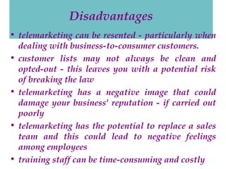 Disadvantages
• telemarketing can be resented - particularly when
dealing with business-to-consumer customers.
• customer lists may not always be clean and
opted-out - this leaves you with a potential risk
of breaking the law
• telemarketing has a negative image that could
damage your business' reputation - if carried out
poorly
• telemarketing has the potential to replace a sales
team and this could lead to negative feelings
among employees
• training staff can be time-consuming and costly

 