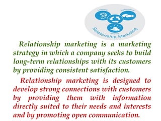 Relationship marketing is a marketing
strategy in which a company seeks to build
long-term relationships with its customers
by providing consistent satisfaction.
Relationship marketing is designed to
develop strong connections with customers
by providing them with information
directly suited to their needs and interests
and by promoting open communication.

 